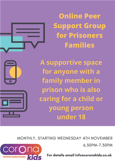 Online peer support group for prisoners families. A supportive space for anyone with a family member in prison who is also caring for a child or young person under 18. Monthly, starting Wednesday 4 November, 6.30pm to 7.30pm. For details email: info@coronakids.co.uk